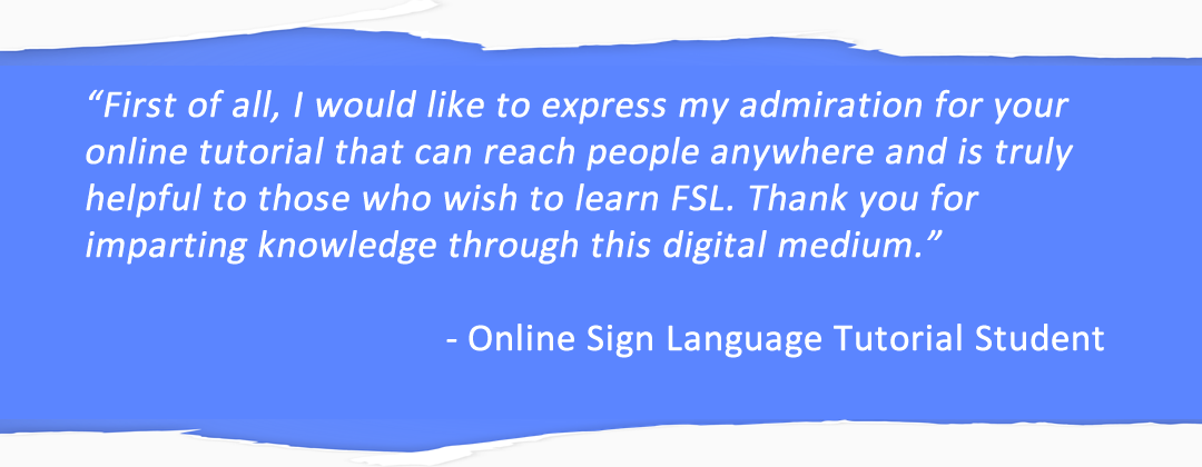 First of all, I would like to express my admiration for your online tutorial that can reach people anywhere and is truly helpful to those who wish to learn FSL. Thank you for imparting knowledge through this digital medium. Online Sign Language Tutorial Student